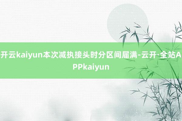 开云kaiyun本次减执接头时分区间届满-云开·全站APPkaiyun