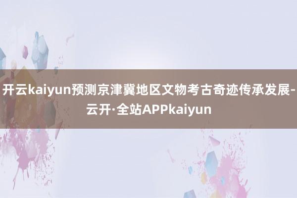 开云kaiyun预测京津冀地区文物考古奇迹传承发展-云开·全站APPkaiyun