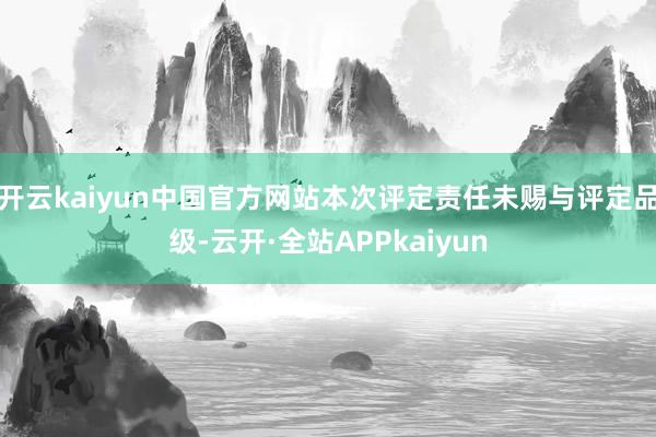 开云kaiyun中国官方网站本次评定责任未赐与评定品级-云开·全站APPkaiyun