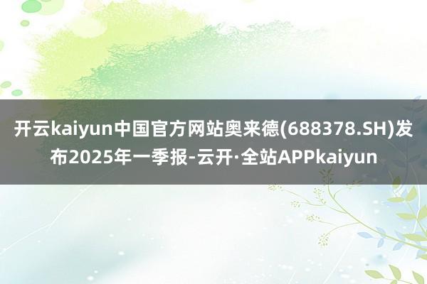 开云kaiyun中国官方网站奥来德(688378.SH)发布2025年一季报-云开·全站APPkaiyun