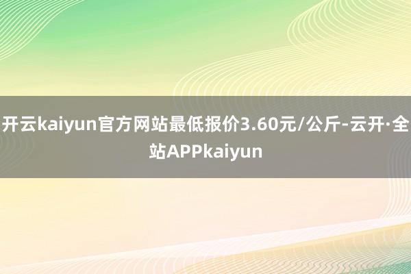 开云kaiyun官方网站最低报价3.60元/公斤-云开·全站APPkaiyun