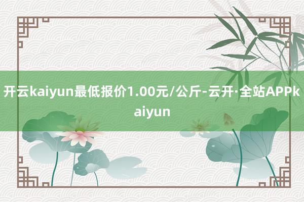 开云kaiyun最低报价1.00元/公斤-云开·全站APPkaiyun