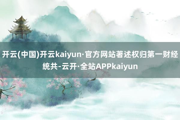 开云(中国)开云kaiyun·官方网站著述权归第一财经统共-云开·全站APPkaiyun