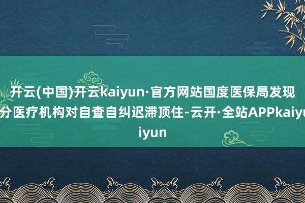 开云(中国)开云kaiyun·官方网站国度医保局发现部分医疗机构对自查自纠迟滞顶住-云开·全站APPkaiyun
