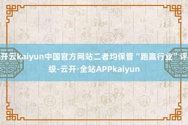开云kaiyun中国官方网站二者均保管“跑赢行业”评级-云开·全站APPkaiyun