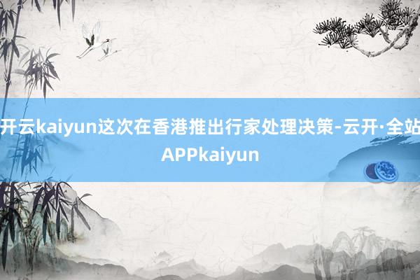 开云kaiyun这次在香港推出行家处理决策-云开·全站APPkaiyun