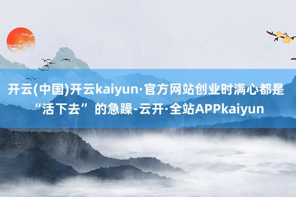 开云(中国)开云kaiyun·官方网站创业时满心都是 “活下去” 的急躁-云开·全站APPkaiyun