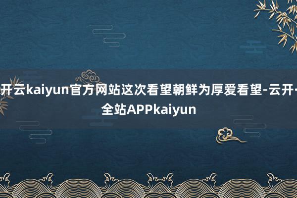 开云kaiyun官方网站这次看望朝鲜为厚爱看望-云开·全站APPkaiyun