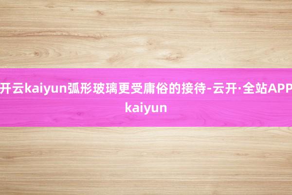 开云kaiyun弧形玻璃更受庸俗的接待-云开·全站APPkaiyun
