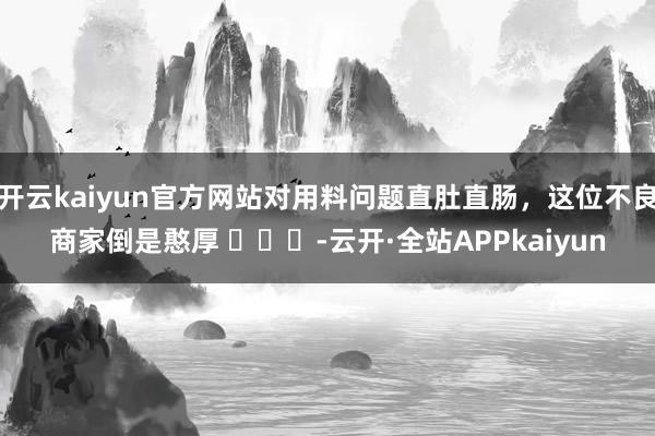 开云kaiyun官方网站对用料问题直肚直肠，这位不良商家倒是憨厚 ​​​-云开·全站APPkaiyun