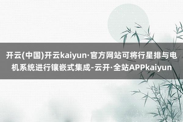 开云(中国)开云kaiyun·官方网站可将行星排与电机系统进行镶嵌式集成-云开·全站APPkaiyun