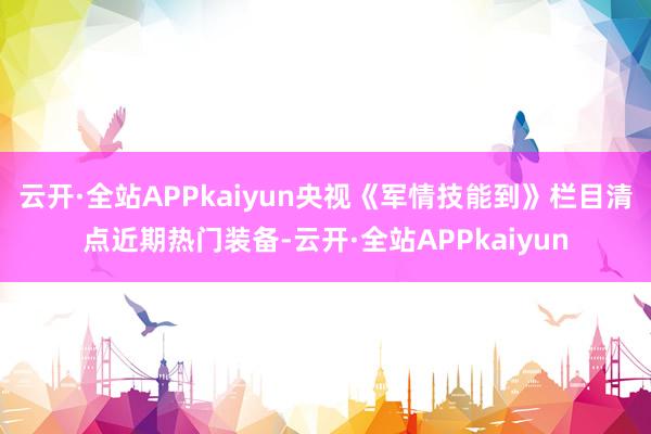 云开·全站APPkaiyun央视《军情技能到》栏目清点近期热门装备-云开·全站APPkaiyun