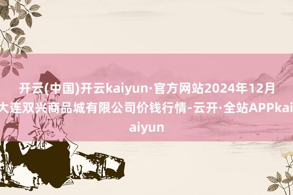 开云(中国)开云kaiyun·官方网站2024年12月5日大连双兴商品城有限公司价钱行情-云开·全站APPkaiyun