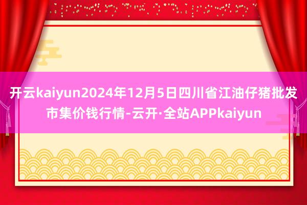 开云kaiyun2024年12月5日四川省江油仔猪批发市集价钱行情-云开·全站APPkaiyun