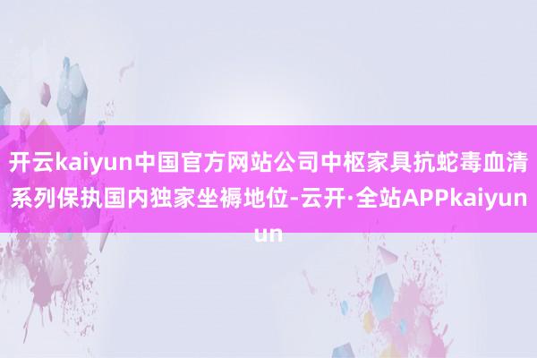 开云kaiyun中国官方网站公司中枢家具抗蛇毒血清系列保执国内独家坐褥地位-云开·全站APPkaiyun