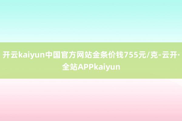 开云kaiyun中国官方网站金条价钱755元/克-云开·全站APPkaiyun