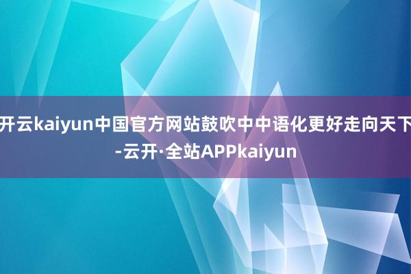 开云kaiyun中国官方网站鼓吹中中语化更好走向天下-云开·全站APPkaiyun