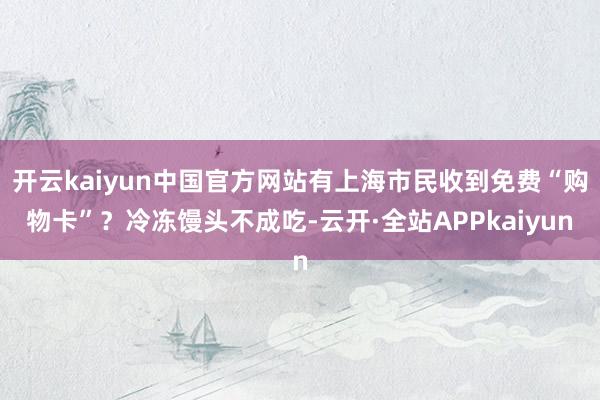开云kaiyun中国官方网站有上海市民收到免费“购物卡”？冷冻馒头不成吃-云开·全站APPkaiyun