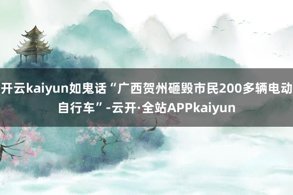 开云kaiyun如鬼话“广西贺州砸毁市民200多辆电动自行车”-云开·全站APPkaiyun