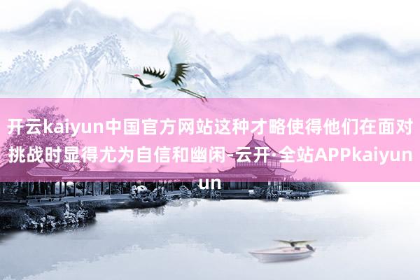 开云kaiyun中国官方网站这种才略使得他们在面对挑战时显得尤为自信和幽闲-云开·全站APPkaiyun