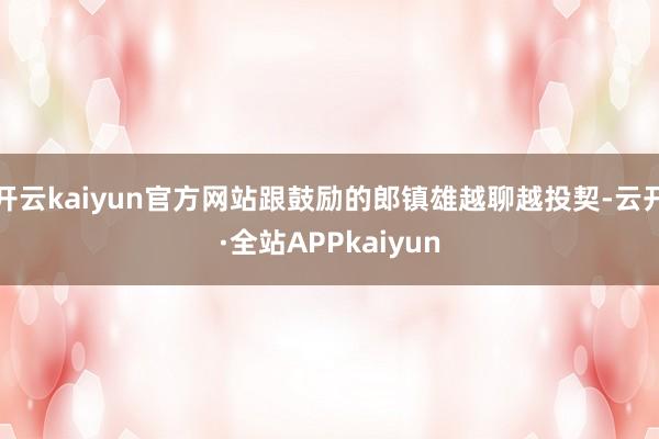 开云kaiyun官方网站跟鼓励的郎镇雄越聊越投契-云开·全站APPkaiyun