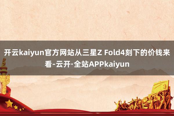 开云kaiyun官方网站从三星Z Fold4刻下的价钱来看-云开·全站APPkaiyun
