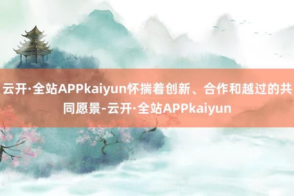 云开·全站APPkaiyun怀揣着创新、合作和越过的共同愿景-云开·全站APPkaiyun
