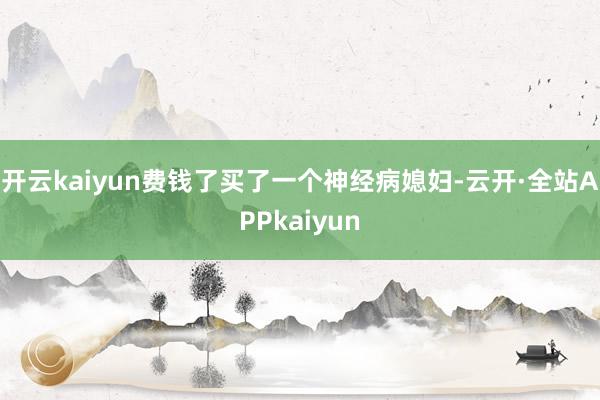 开云kaiyun费钱了买了一个神经病媳妇-云开·全站APPkaiyun