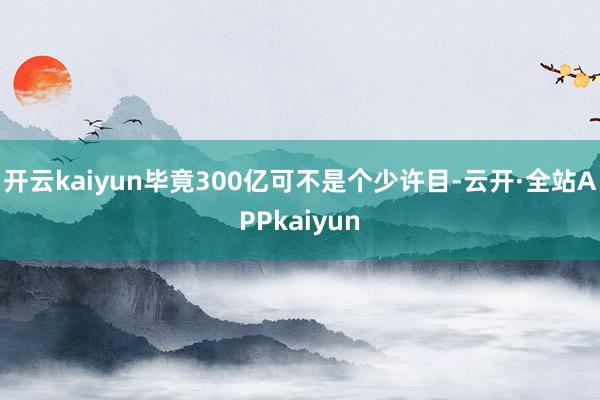 开云kaiyun毕竟300亿可不是个少许目-云开·全站APPkaiyun
