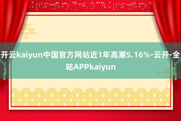 开云kaiyun中国官方网站近1年高潮5.16%-云开·全站APPkaiyun