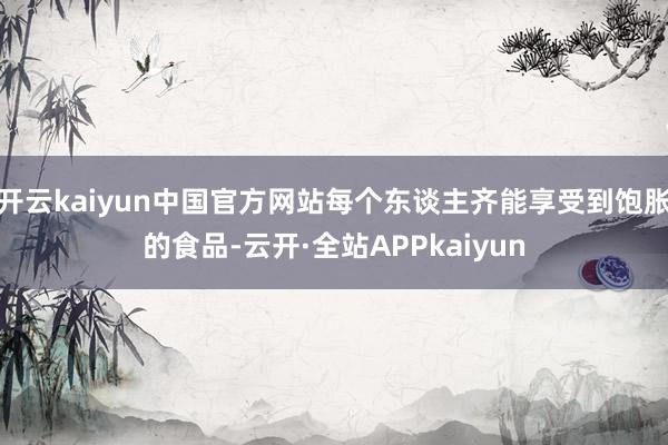 开云kaiyun中国官方网站每个东谈主齐能享受到饱胀的食品-云开·全站APPkaiyun