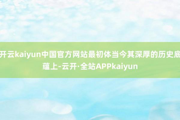 开云kaiyun中国官方网站最初体当今其深厚的历史底蕴上-云开·全站APPkaiyun
