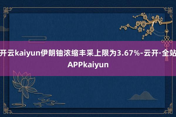 开云kaiyun伊朗铀浓缩丰采上限为3.67%-云开·全站APPkaiyun