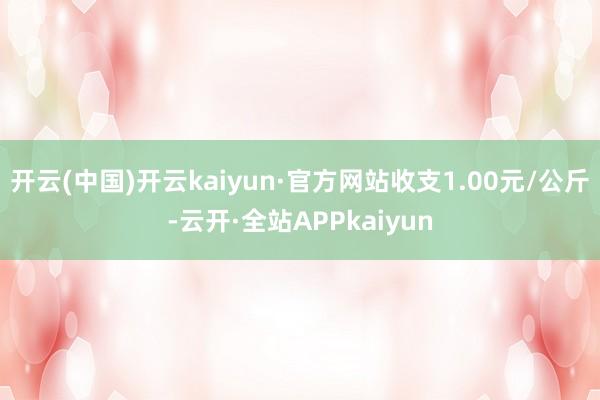 开云(中国)开云kaiyun·官方网站收支1.00元/公斤-云开·全站APPkaiyun