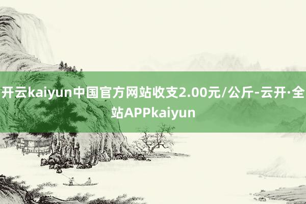 开云kaiyun中国官方网站收支2.00元/公斤-云开·全站APPkaiyun