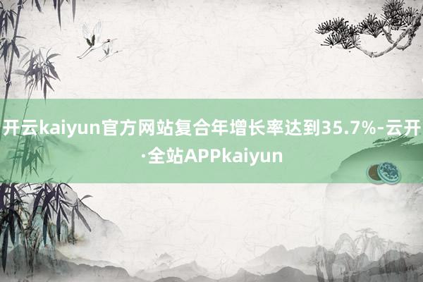 开云kaiyun官方网站复合年增长率达到35.7%-云开·全站APPkaiyun