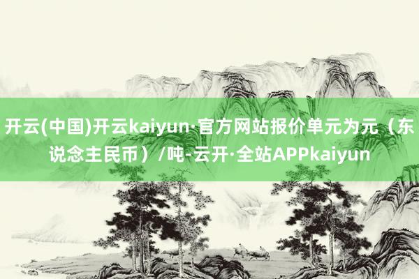 开云(中国)开云kaiyun·官方网站报价单元为元（东说念主民币）/吨-云开·全站APPkaiyun