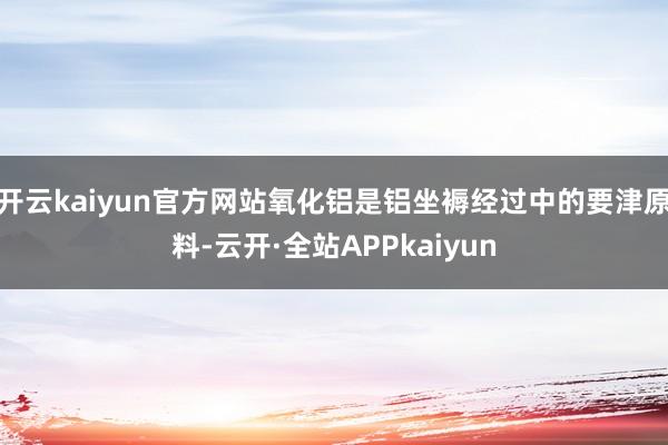 开云kaiyun官方网站氧化铝是铝坐褥经过中的要津原料-云开·全站APPkaiyun
