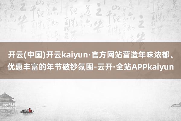 开云(中国)开云kaiyun·官方网站营造年味浓郁、优惠丰富的年节破钞氛围-云开·全站APPkaiyun