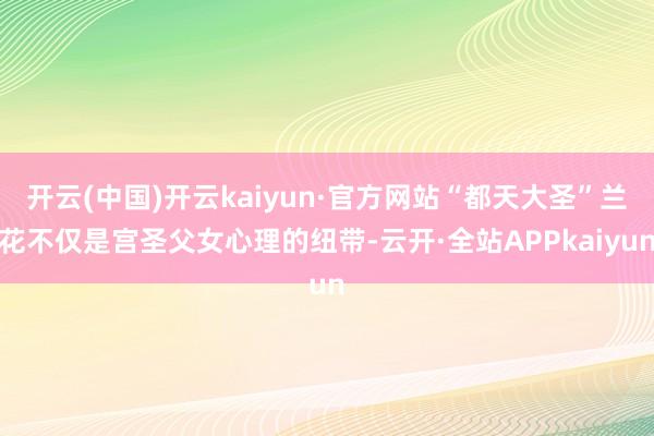 开云(中国)开云kaiyun·官方网站“都天大圣”兰花不仅是宫圣父女心理的纽带-云开·全站APPkaiyun