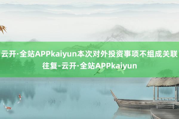 云开·全站APPkaiyun本次对外投资事项不组成关联往复-云开·全站APPkaiyun