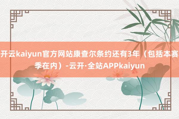 开云kaiyun官方网站康查尔条约还有3年（包括本赛季在内）-云开·全站APPkaiyun