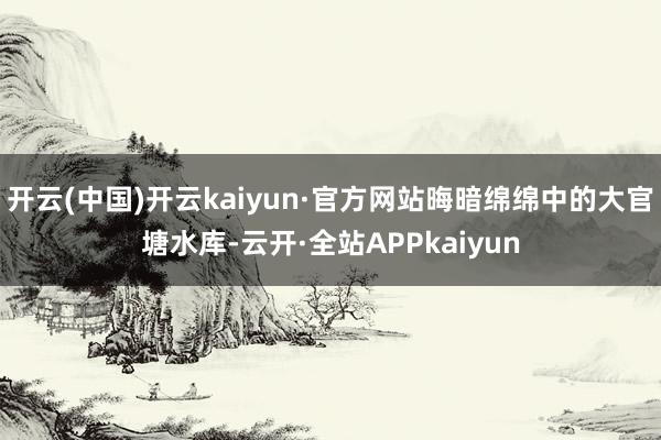 开云(中国)开云kaiyun·官方网站晦暗绵绵中的大官塘水库-云开·全站APPkaiyun