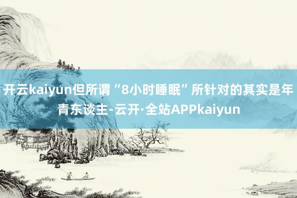 开云kaiyun但所谓“8小时睡眠”所针对的其实是年青东谈主-云开·全站APPkaiyun
