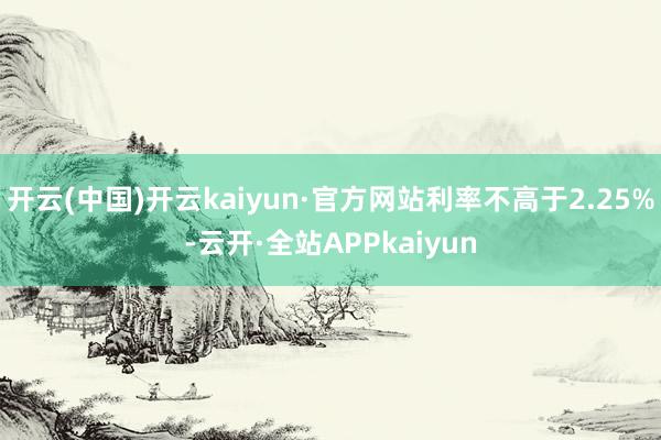 开云(中国)开云kaiyun·官方网站利率不高于2.25%-云开·全站APPkaiyun
