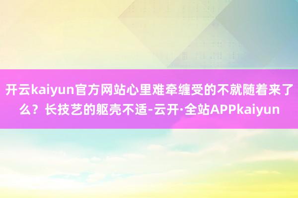 开云kaiyun官方网站心里难牵缠受的不就随着来了么？长技艺的躯壳不适-云开·全站APPkaiyun