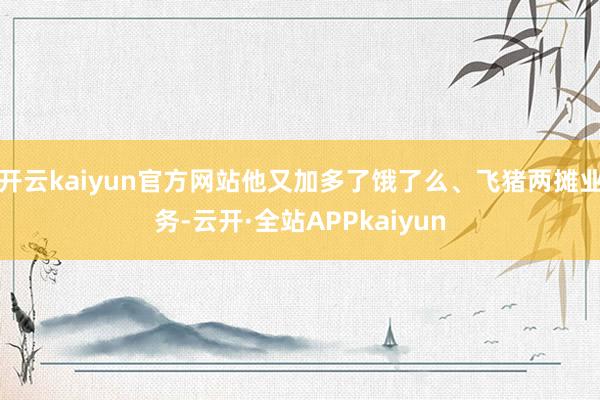 开云kaiyun官方网站他又加多了饿了么、飞猪两摊业务-云开·全站APPkaiyun