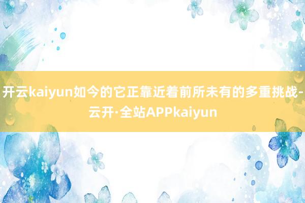 开云kaiyun如今的它正靠近着前所未有的多重挑战-云开·全站APPkaiyun