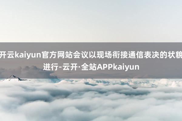 开云kaiyun官方网站会议以现场衔接通信表决的状貌进行-云开·全站APPkaiyun