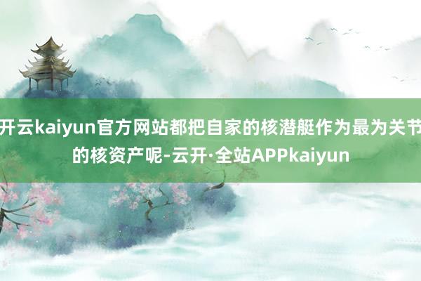 开云kaiyun官方网站都把自家的核潜艇作为最为关节的核资产呢-云开·全站APPkaiyun